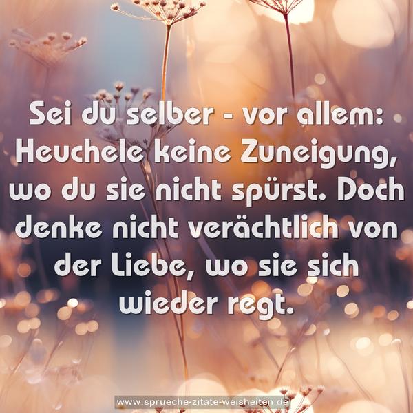 Sei du selber - vor allem:
Heuchele keine Zuneigung, wo du sie nicht spürst.
Doch denke nicht verächtlich von der Liebe,
wo sie sich wieder regt.