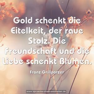 Gold schenkt die Eitelkeit, der raue Stolz.
Die Freundschaft und die Liebe schenkt Blumen.