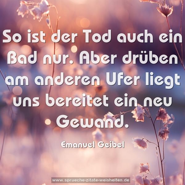 So ist der Tod auch ein Bad nur.
Aber drüben am anderen Ufer
liegt uns bereitet ein neu Gewand.