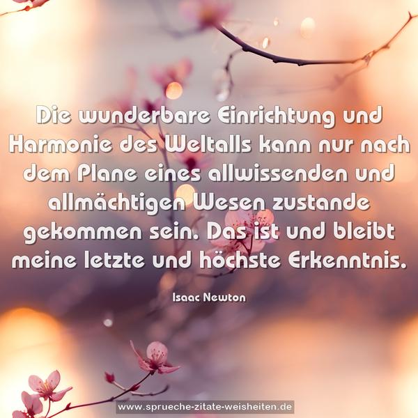 Die wunderbare Einrichtung und Harmonie des Weltalls
kann nur nach dem Plane eines allwissenden und allmächtigen Wesen zustande gekommen sein. Das ist und bleibt meine letzte und höchste Erkenntnis.