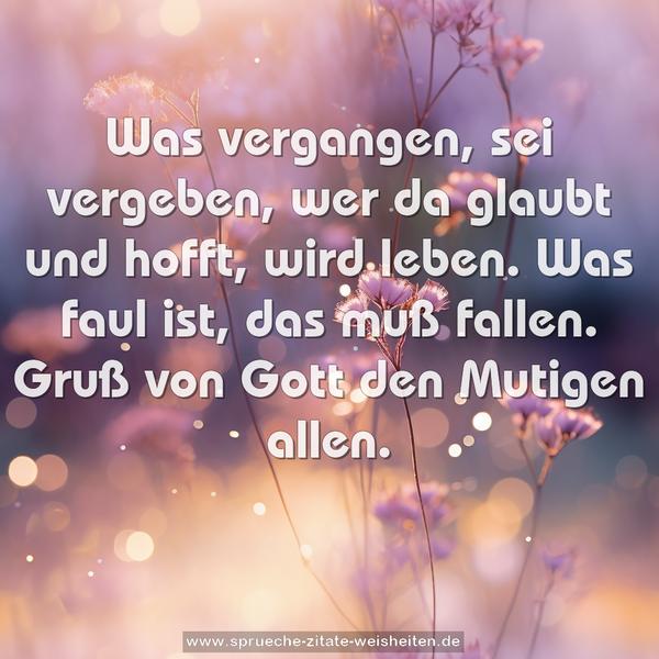 Was vergangen, sei vergeben,
wer da glaubt und hofft, wird leben.
Was faul ist, das muß fallen.
Gruß von Gott den Mutigen allen.