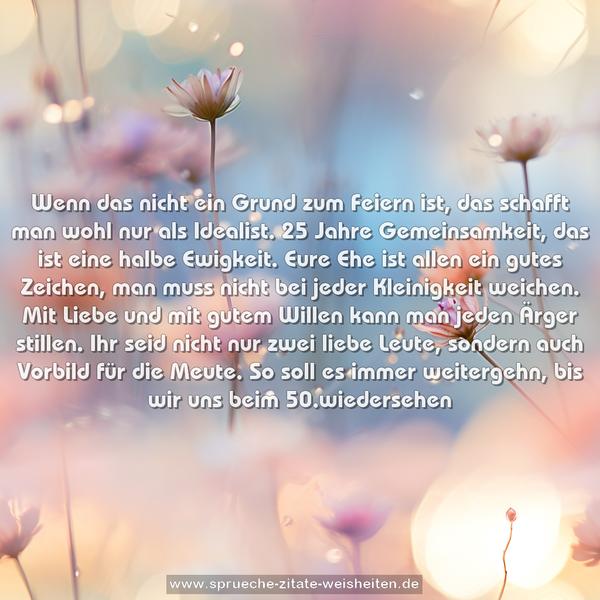 Wenn das nicht ein Grund zum Feiern ist,
das schafft man wohl nur als Idealist.
25 Jahre Gemeinsamkeit, das ist eine halbe Ewigkeit.
Eure Ehe ist allen ein gutes Zeichen,
man muss nicht bei jeder Kleinigkeit weichen.
Mit Liebe und mit gutem Willen kann man jeden Ärger stillen.
Ihr seid nicht nur zwei liebe Leute,
sondern auch Vorbild für die Meute.
So soll es immer weitergehn, bis wir uns beim 50.wiedersehen