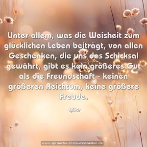 Unter allem, was die Weisheit zum glücklichen Leben beiträgt,
von allen Geschenken, die uns das Schicksal gewährt,
gibt es kein größeres Gut als die Freundschaft -
keinen größeren Reichtum, keine größere Freude.