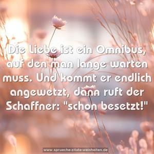 Die Liebe ist ein Omnibus,
auf den man lange warten muss.
Und kommt er endlich angewetzt,
dann ruft der Schaffner:
"schon besetzt!"