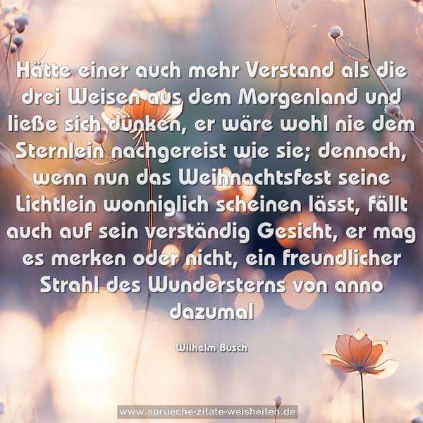 Hätte einer auch mehr Verstand
als die drei Weisen aus dem Morgenland
und ließe sich dünken, er wäre wohl nie
dem Sternlein nachgereist wie sie;
dennoch, wenn nun das Weihnachtsfest
seine Lichtlein wonniglich scheinen lässt,
fällt auch auf sein verständig Gesicht,
er mag es merken oder nicht,
ein freundlicher Strahl
des Wundersterns von anno dazumal