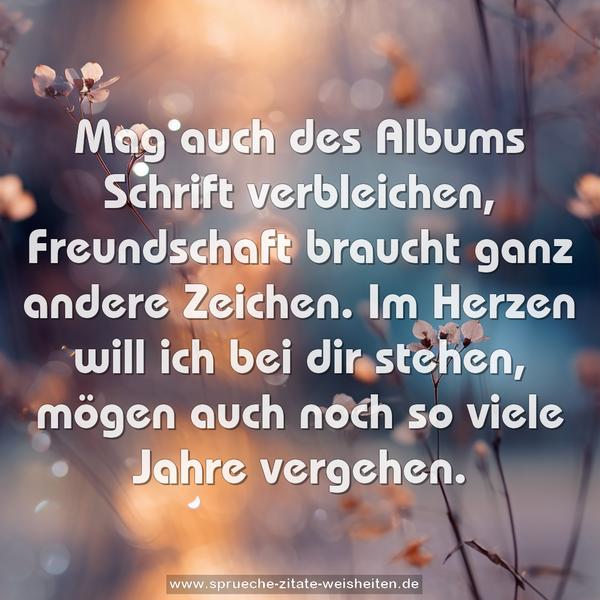 Mag auch des Albums Schrift verbleichen,
Freundschaft braucht ganz andere Zeichen.
Im Herzen will ich bei dir stehen,
mögen auch noch so viele Jahre vergehen.