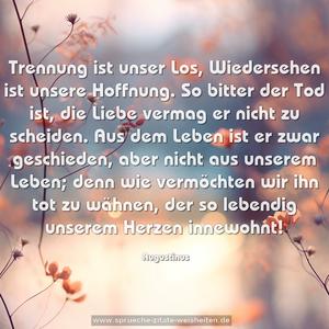 Trennung ist unser Los,
Wiedersehen ist unsere Hoffnung.
So bitter der Tod ist,
die Liebe vermag er nicht zu scheiden.
Aus dem Leben ist er zwar geschieden,
aber nicht aus unserem Leben;
denn wie vermöchten wir ihn tot zu wähnen,
der so lebendig unserem Herzen innewohnt!