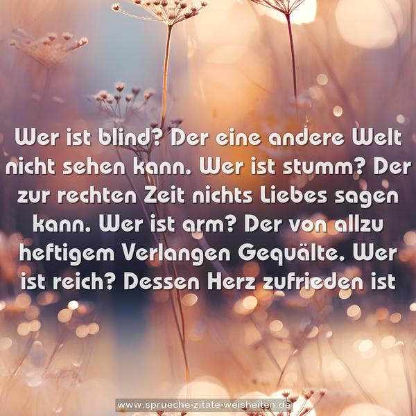 Wer ist blind?
Der eine andere Welt nicht sehen kann.
Wer ist stumm?
Der zur rechten Zeit nichts Liebes sagen kann.
Wer ist arm?
Der von allzu heftigem Verlangen Gequälte.
Wer ist reich?
Dessen Herz zufrieden ist