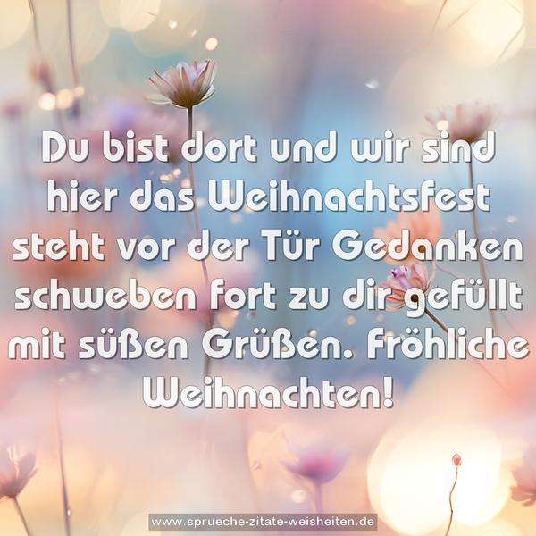 Du bist dort und wir sind hier
das Weihnachtsfest steht vor der Tür
Gedanken schweben fort zu dir
gefüllt mit süßen Grüßen.
Fröhliche Weihnachten!
