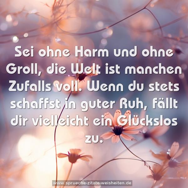 Sei ohne Harm und ohne Groll,
die Welt ist manchen Zufalls voll.
Wenn du stets schaffst in guter Ruh,
fällt dir vielleicht ein Glückslos zu.