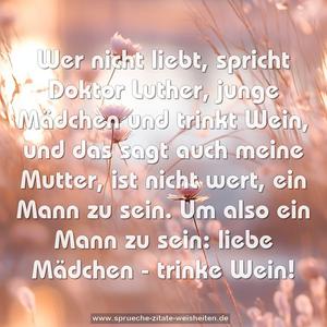 Wer nicht liebt, spricht Doktor Luther,
junge Mädchen und trinkt Wein,
und das sagt auch meine Mutter,
ist nicht wert, ein Mann zu sein.
Um also ein Mann zu sein:
liebe Mädchen - trinke Wein!