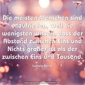 Die meisten Menschen sind unzufrieden,
weil die wenigsten wissen, dass der Abstand zwischen Eins und Nichts größer ist als der zwischen Eins und Tausend.