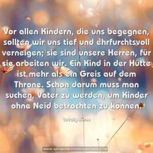 Vor allen Kindern, die uns begegnen,
sollten wir uns tief und ehrfurchtsvoll verneigen;
sie sind unsere Herren, für sie arbeiten wir.
Ein Kind in der Hütte ist mehr als ein Greis auf dem Throne.
Schon darum muss man suchen, Vater zu werden,
um Kinder ohne Neid betrachten zu können.
