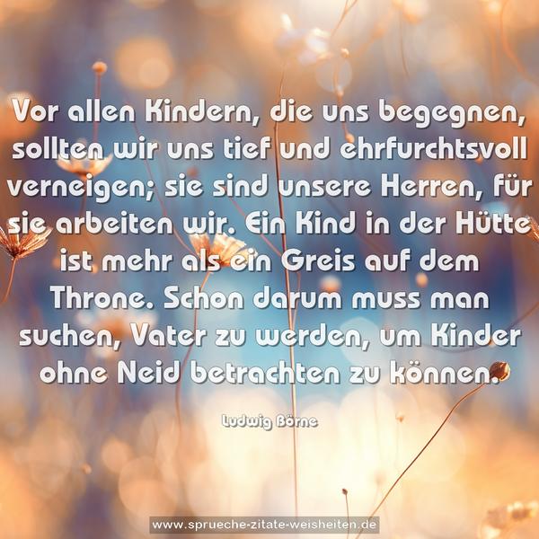 Vor allen Kindern, die uns begegnen,
sollten wir uns tief und ehrfurchtsvoll verneigen;
sie sind unsere Herren, für sie arbeiten wir.
Ein Kind in der Hütte ist mehr als ein Greis auf dem Throne.
Schon darum muss man suchen, Vater zu werden,
um Kinder ohne Neid betrachten zu können.