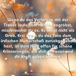 Wenn du das Verlorene mit der Trauer
in deinem Herzen begräbst,
missbrauchst du es.
Es taugt nicht als Grab.
Erst wenn du das Tote
dem irdischen Mutterschoß zurückgegeben hast,
ist dein Herz offen für schöne Erinnerungen,
die dich erfreuen und dir Kraft geben können.