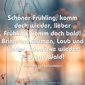 Schöner Frühling, komm doch wieder,
lieber Frühling, komm doch bald!
Bring und Blumen, Laub und Lieder,
schmücke wieder Feld und Wald!