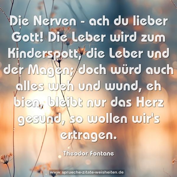 Die Nerven - ach du lieber Gott!
Die Leber wird zum Kinderspott,
die Leber und der Magen;
doch würd auch alles weh und wund,
eh bien, bleibt nur das Herz gesund,
so wollen wir's ertragen.