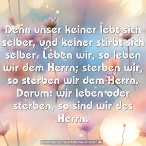 Denn unser keiner lebt sich selber,
und keiner stirbt sich selber.
Leben wir, so leben wir dem Herrn;
sterben wir, so sterben wir dem Herrn.
Darum: wir leben oder sterben,
so sind wir des Herrn.