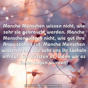 Manche Menschen wissen nicht,
wie sehr sie gebraucht werden.
Manche Menschen wissen nicht,
wie gut ihre Anwesenheit tut.
Manche Menschen wissen nicht,
wie sehr uns ihr Lächeln erfreut.
Sie wüssten es, wenn wir es ihnen sagen würden!