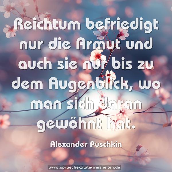 Reichtum befriedigt nur die Armut
und auch sie nur bis zu dem Augenblick,
wo man sich daran gewöhnt hat.