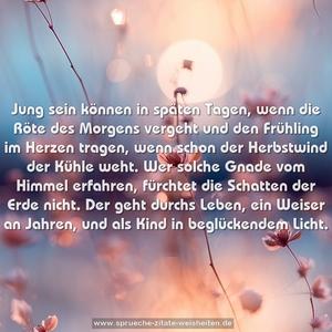 Jung sein können in späten Tagen,
wenn die Röte des Morgens vergeht
und den Frühling im Herzen tragen,
wenn schon der Herbstwind der Kühle weht.
Wer solche Gnade vom Himmel erfahren,
fürchtet die Schatten der Erde nicht.
Der geht durchs Leben, ein Weiser an Jahren,
und als Kind in beglückendem Licht.