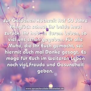 zur Goldenen Hochzeit
Auf 50 Jahre Eheglück
schaut Ihr beide heut zurück.
Ihr habt in Eurem Leben,
so viel uns schon gegeben.
Für alle Mühe, die Ihr Euch gemacht,
sei hiermit auch mal Danke gesagt.
Es möge für Euch im weiteren Leben
noch viel Freude und Gesundheit geben.