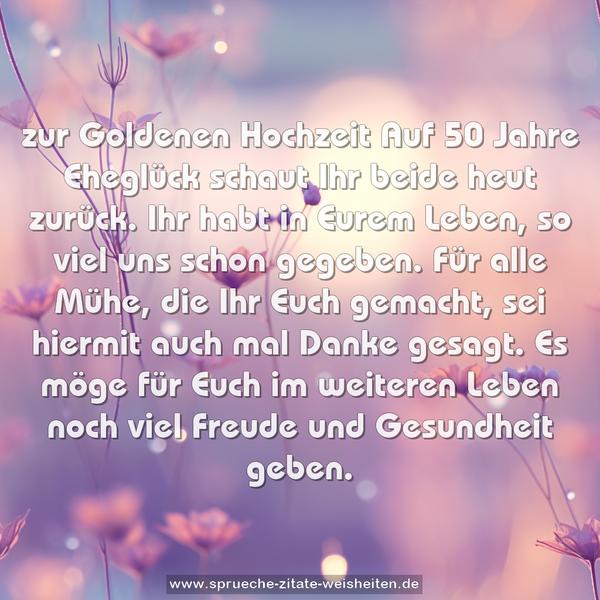 zur Goldenen Hochzeit
Auf 50 Jahre Eheglück
schaut Ihr beide heut zurück.
Ihr habt in Eurem Leben,
so viel uns schon gegeben.
Für alle Mühe, die Ihr Euch gemacht,
sei hiermit auch mal Danke gesagt.
Es möge für Euch im weiteren Leben
noch viel Freude und Gesundheit geben.