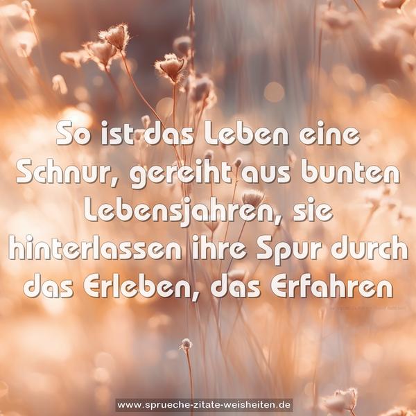 So ist das Leben eine Schnur,
gereiht aus bunten Lebensjahren,
sie hinterlassen ihre Spur
durch das Erleben, das Erfahren