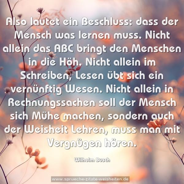 Also lautet ein Beschluss:
dass der Mensch was lernen muss.
Nicht allein das ABC
bringt den Menschen in die Höh.
Nicht allein im Schreiben, Lesen
übt sich ein vernünftig Wesen.
Nicht allein in Rechnungssachen
soll der Mensch sich Mühe machen,
sondern auch der Weisheit Lehren,
muss man mit Vergnügen hören.