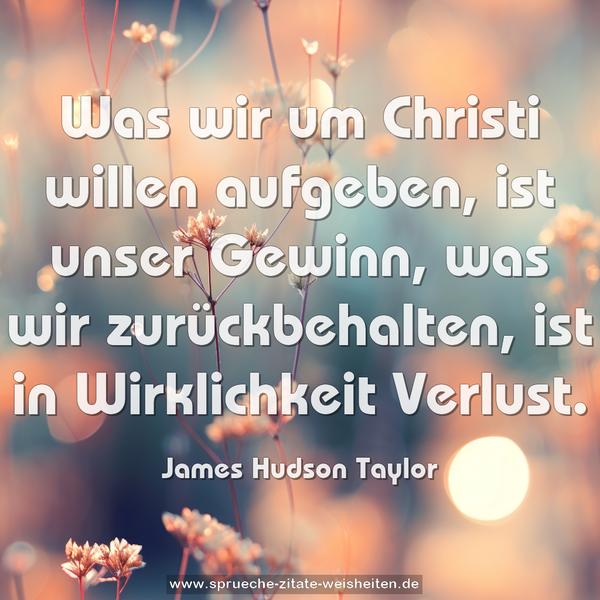 Was wir um Christi willen aufgeben, ist unser Gewinn,
was wir zurückbehalten, ist in Wirklichkeit Verlust.