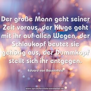 Der große Mann geht seiner Zeit voraus,
der Kluge geht mit ihr auf allen Wegen,
der Schlaukopf beutet sie gehörig aus,
der Dummkopf stellt sich ihr entgegen.