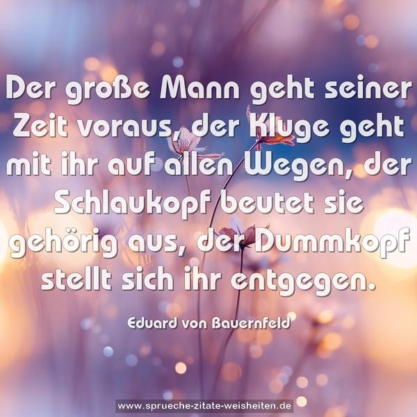 Der große Mann geht seiner Zeit voraus,
der Kluge geht mit ihr auf allen Wegen,
der Schlaukopf beutet sie gehörig aus,
der Dummkopf stellt sich ihr entgegen.