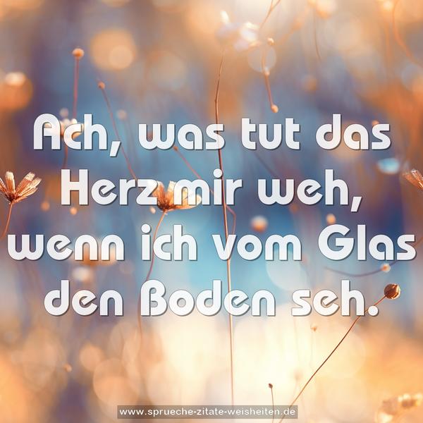 Ach, was tut das Herz mir weh,
wenn ich vom Glas den Boden seh.
