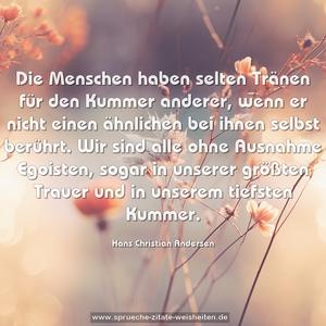 Die Menschen haben selten Tränen für den Kummer anderer,
wenn er nicht einen ähnlichen bei ihnen selbst berührt.
Wir sind alle ohne Ausnahme Egoisten, sogar in unserer größten Trauer und in unserem tiefsten Kummer.