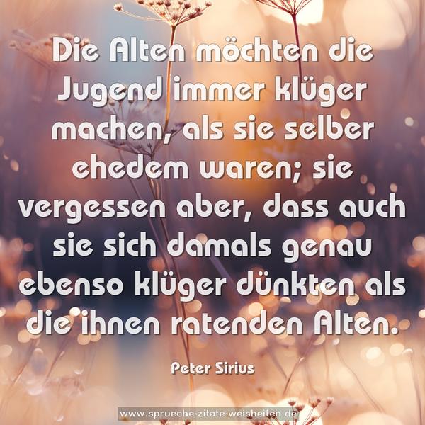 Die Alten möchten die Jugend immer klüger machen,
als sie selber ehedem waren;
sie vergessen aber, dass auch sie sich damals genau ebenso klüger dünkten als die ihnen ratenden Alten.