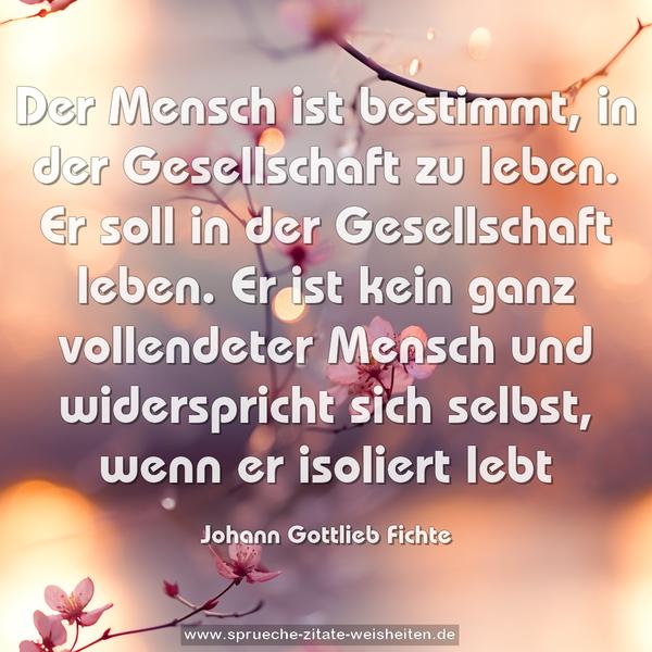 Der Mensch ist bestimmt, in der Gesellschaft zu leben. Er soll in der Gesellschaft leben. Er ist kein ganz vollendeter Mensch und widerspricht sich selbst, wenn er isoliert lebt