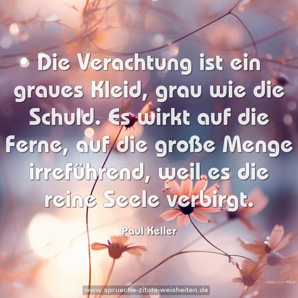 Die Verachtung ist ein graues Kleid, grau wie die Schuld.
Es wirkt auf die Ferne, auf die große Menge irreführend,
weil es die reine Seele verbirgt.