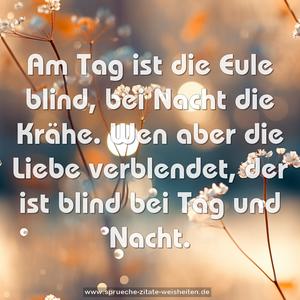 Am Tag ist die Eule blind, bei Nacht die Krähe.
Wen aber die Liebe verblendet,
der ist blind bei Tag und Nacht. 