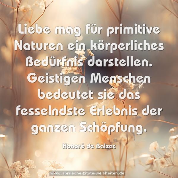 Liebe mag für primitive Naturen ein körperliches Bedürfnis darstellen. Geistigen Menschen bedeutet sie das fesselndste Erlebnis der ganzen Schöpfung.