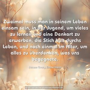 Zweimal muss man in seinem Leben einsam sein, 
in der Jugend, um vieles zu lernen und eine Denkart zu erwerben, die Stich hält durchs Leben, 
und noch einmal im Alter, um alles zu überdenken, was uns begegnete.