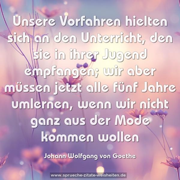 Unsere Vorfahren hielten sich an den Unterricht,
den sie in ihrer Jugend empfangen;
wir aber müssen jetzt alle fünf Jahre umlernen,
wenn wir nicht ganz aus der Mode kommen wollen