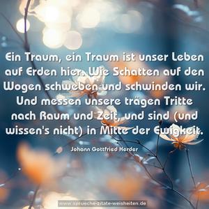 Ein Traum, ein Traum ist unser Leben auf Erden hier.
Wie Schatten auf den Wogen schweben und schwinden wir.
Und messen unsere trägen Tritte nach Raum und Zeit,
und sind (und wissen's nicht) in Mitte der Ewigkeit.