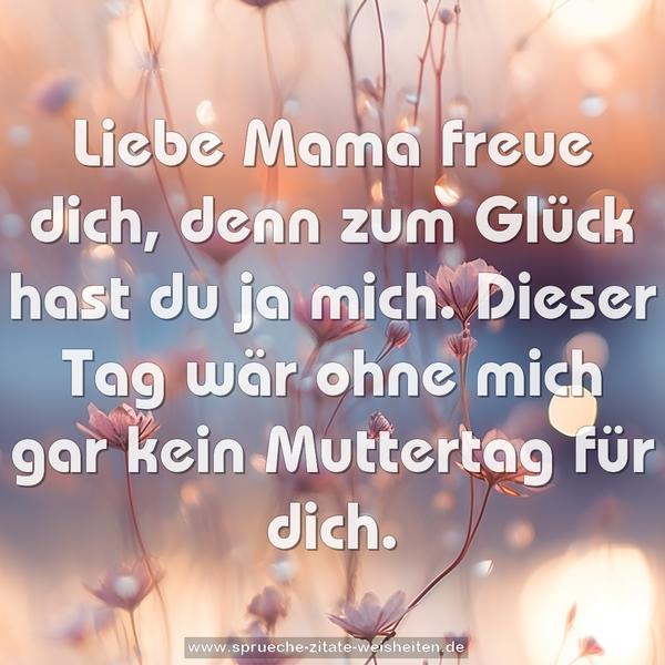 Liebe Mama freue dich,
denn zum Glück hast du ja mich.
Dieser Tag wär ohne mich
gar kein Muttertag für dich.