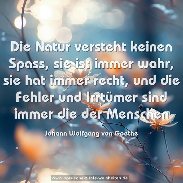 Die Natur versteht keinen Spass,
sie ist immer wahr, sie hat immer recht,
und die Fehler und Irrtümer sind immer die der Menschen