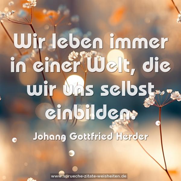 Wir leben immer in einer Welt,
die wir uns selbst einbilden.
