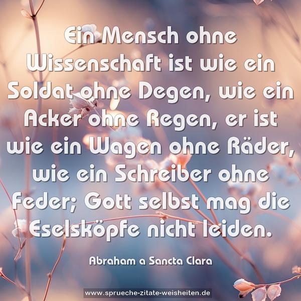 Ein Mensch ohne Wissenschaft ist wie ein Soldat ohne Degen,
wie ein Acker ohne Regen,
er ist wie ein Wagen ohne Räder,
wie ein Schreiber ohne Feder;
Gott selbst mag die Eselsköpfe nicht leiden.