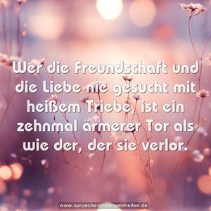 Wer die Freundschaft und die Liebe
nie gesucht mit heißem Triebe,
ist ein zehnmal ärmerer Tor
als wie der, der sie verlor.