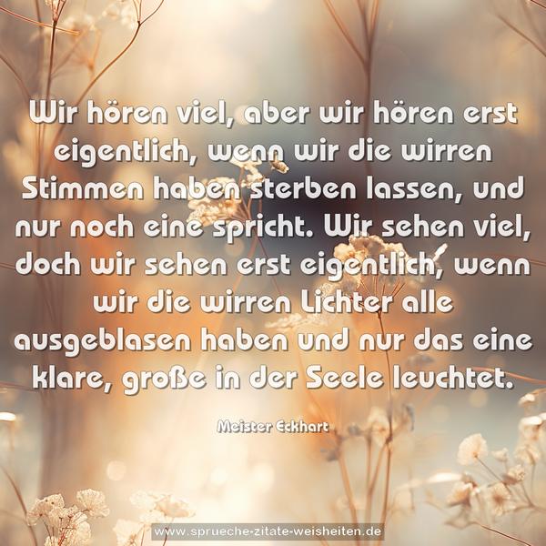 Wir hören viel, aber wir hören erst eigentlich,
wenn wir die wirren Stimmen haben sterben lassen, und nur noch eine spricht.
Wir sehen viel, doch wir sehen erst eigentlich,
wenn wir die wirren Lichter alle ausgeblasen haben und nur das eine klare, große in der Seele leuchtet.