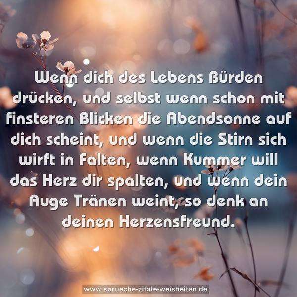 Wenn dich des Lebens Bürden drücken,
und selbst wenn schon mit finsteren Blicken
die Abendsonne auf dich scheint,
und wenn die Stirn sich wirft in Falten,
wenn Kummer will das Herz dir spalten,
und wenn dein Auge Tränen weint,
so denk an deinen Herzensfreund.