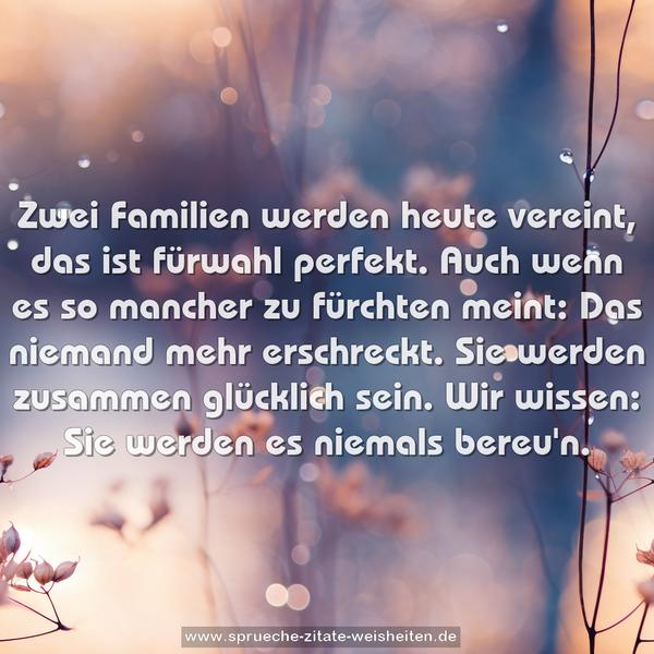 Zwei Familien werden heute vereint,
das ist fürwahl perfekt.
Auch wenn es so mancher zu fürchten meint:
Das niemand mehr erschreckt.
Sie werden zusammen glücklich sein.
Wir wissen: Sie werden es niemals bereu'n.